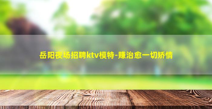 岳阳夜场招聘ktv模特-赚治愈一切矫情